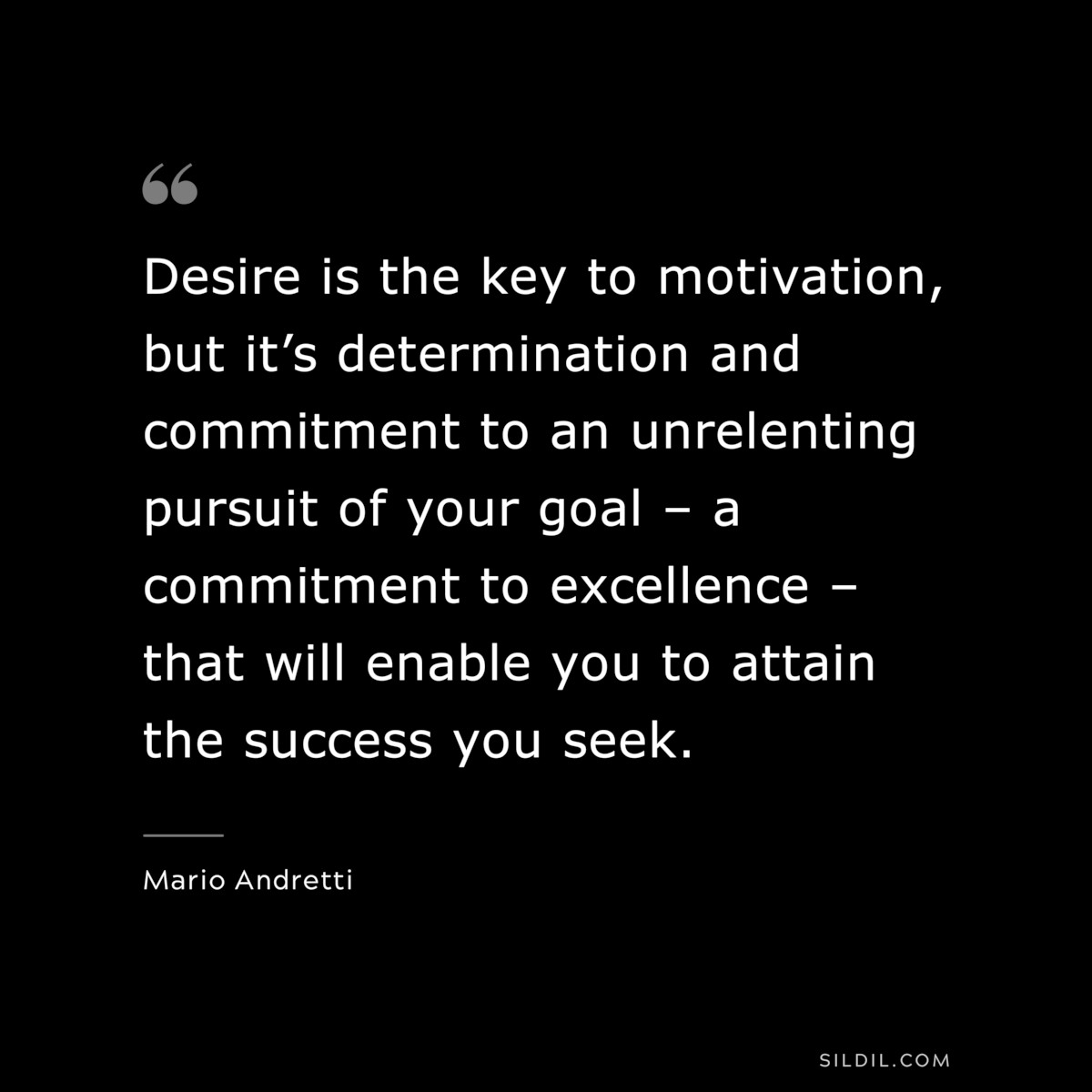 Desire is the key to motivation, but it’s determination and commitment to an unrelenting pursuit of your goal – a commitment to excellence – that will enable you to attain the success you seek. ― Mario Andretti