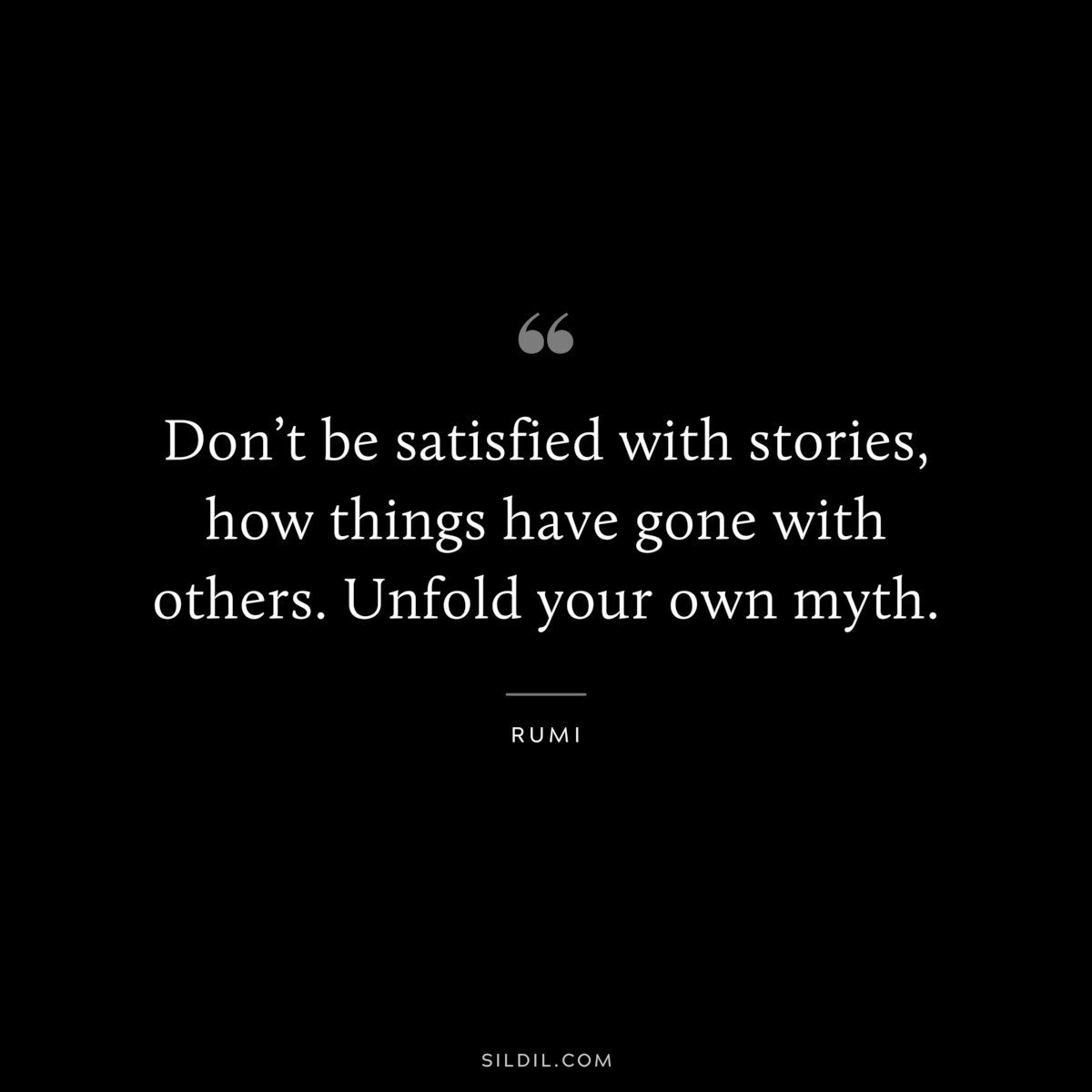 Don’t be satisfied with stories, how things have gone with others. Unfold your own myth. ― Rumi