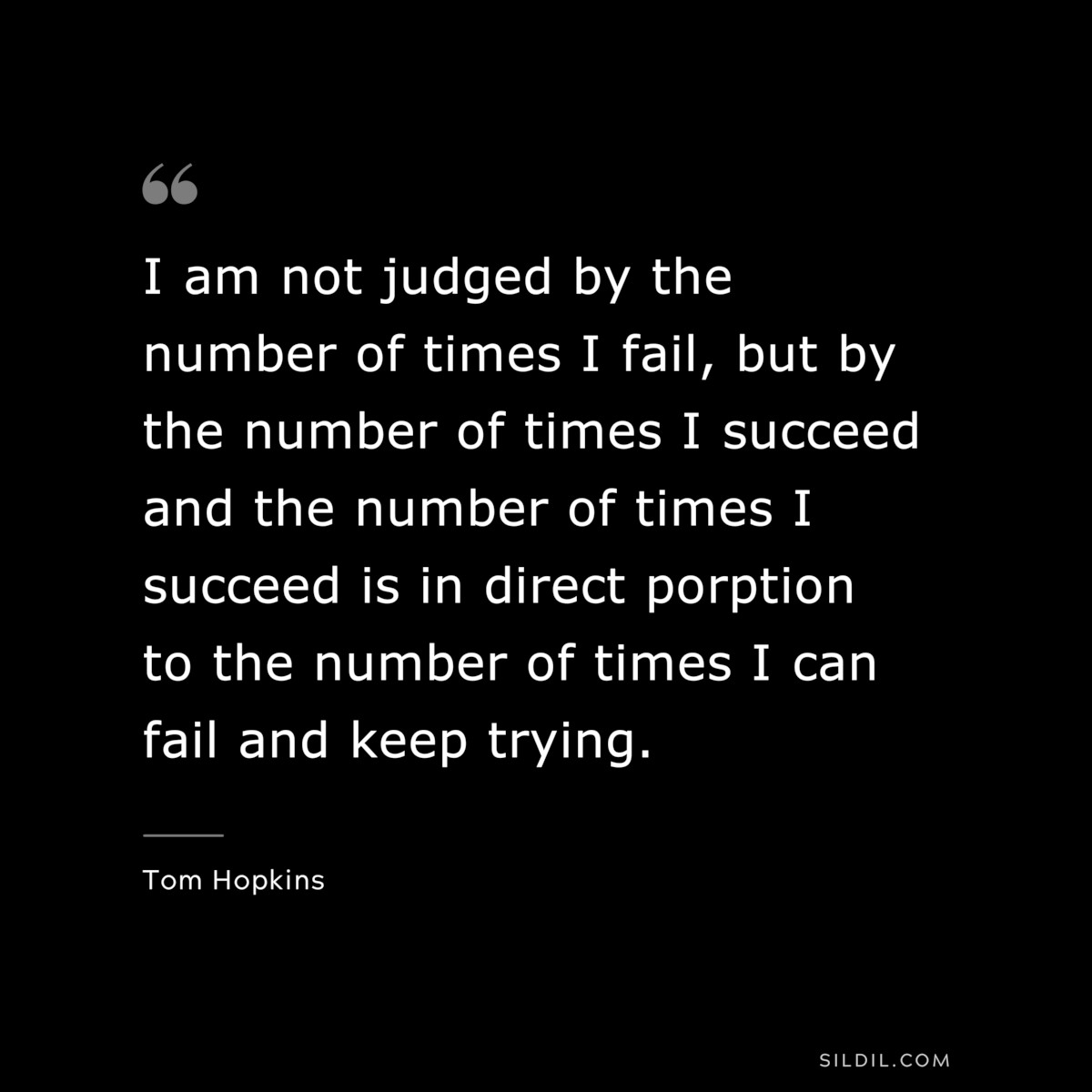 I am not judged by the number of times I fail, but by the number of times I succeed and the number of times I succeed is in direct porption to the number of times I can fail and keep trying. ― Tom Hopkins