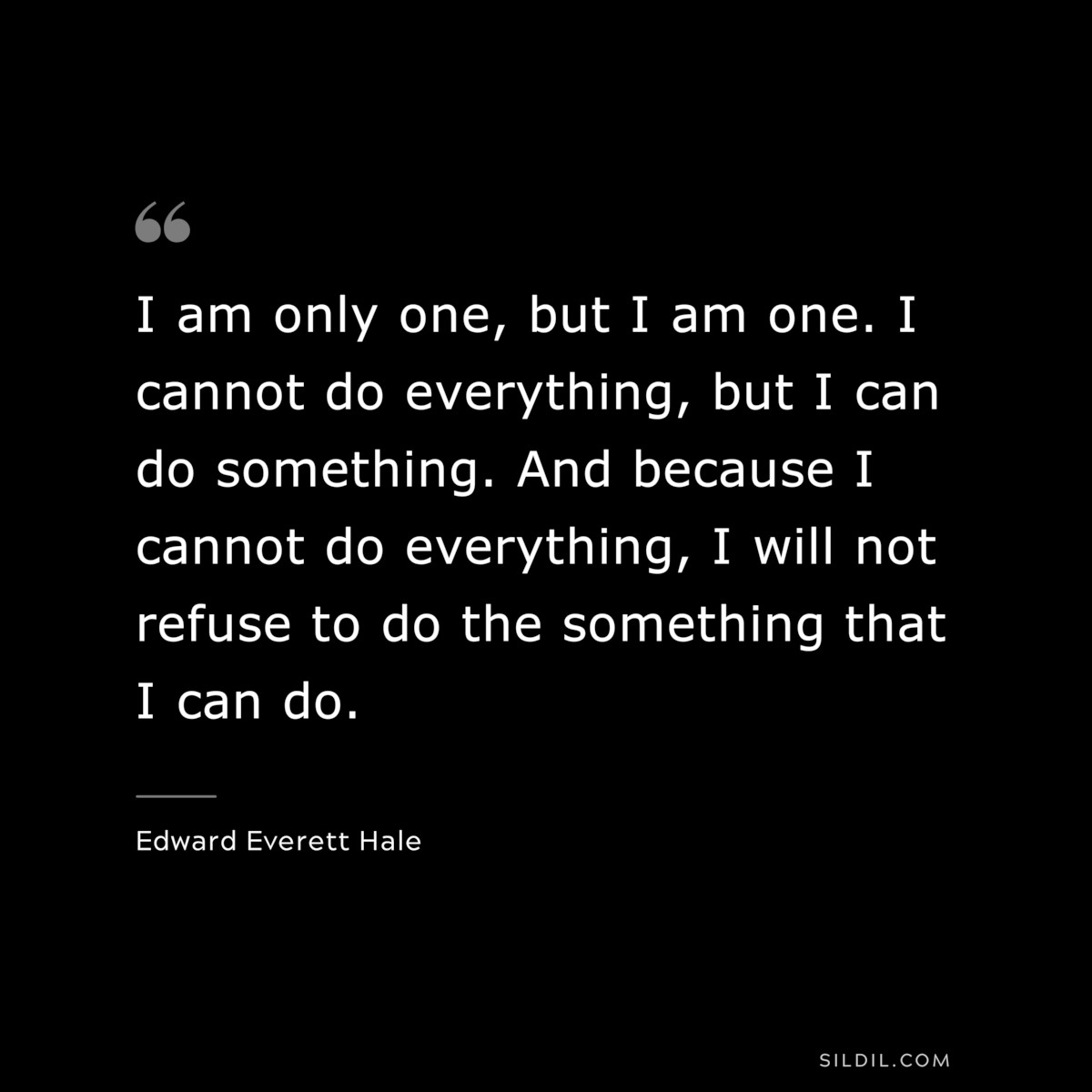 I am only one, but I am one. I cannot do everything, but I can do something. And because I cannot do everything, I will not refuse to do the something that I can do. ― Edward Everett Hale