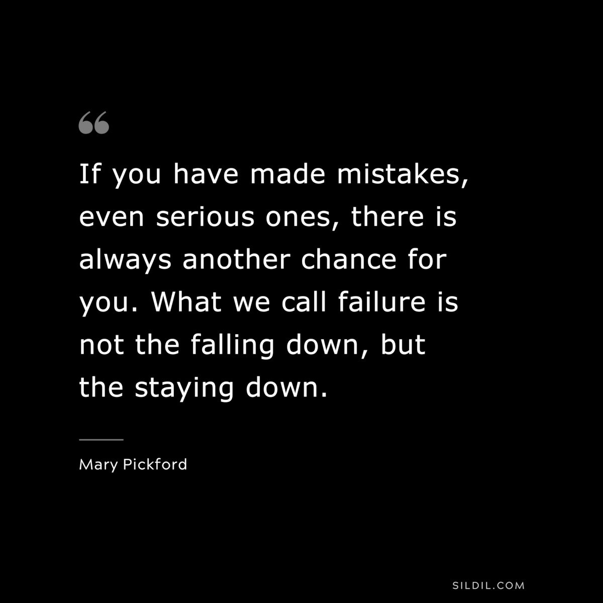 If you have made mistakes, even serious ones, there is always another chance for you. What we call failure is not the falling down, but the staying down. ― Mary Pickford
