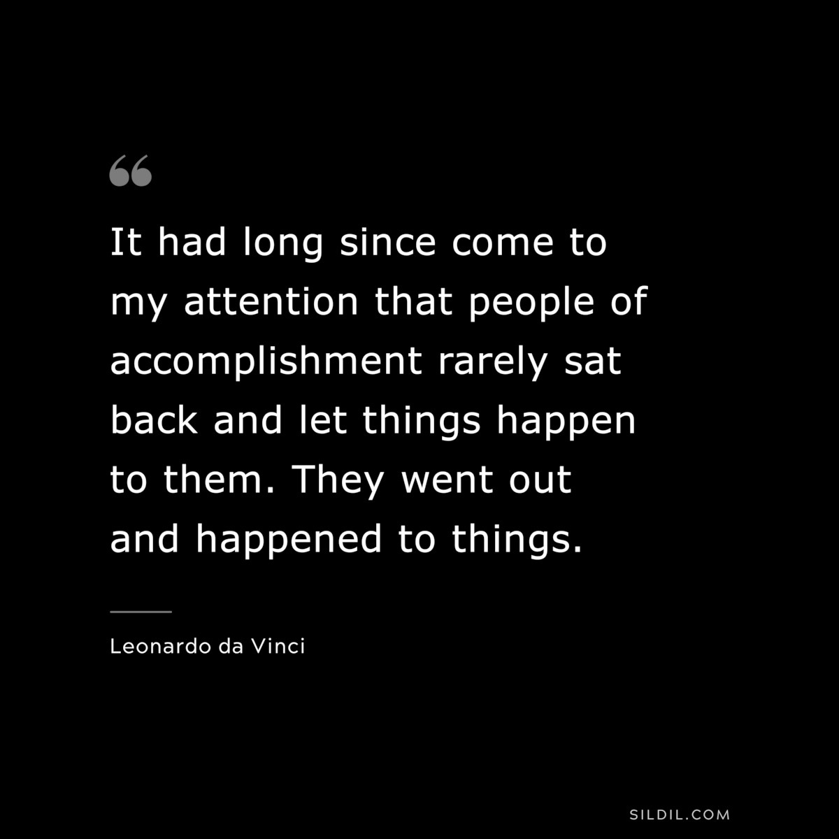 It had long since come to my attention that people of accomplishment rarely sat back and let things happen to them. They went out and happened to things. ― Leonardo da Vinci