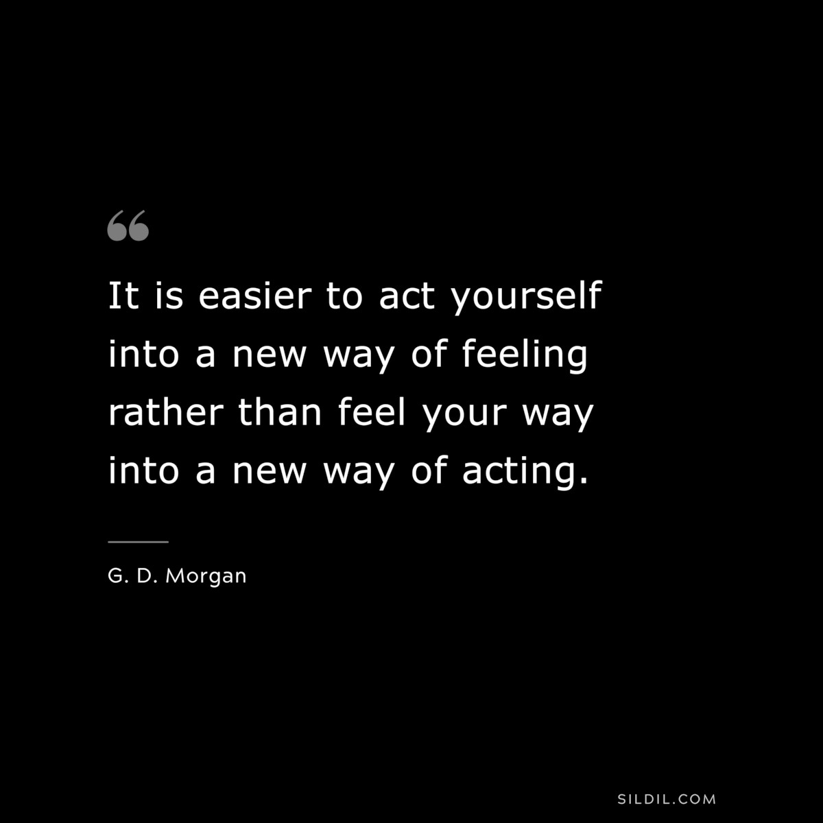 It is easier to act yourself into a new way of feeling rather than feel your way into a new way of acting. ― G. D. Morgan