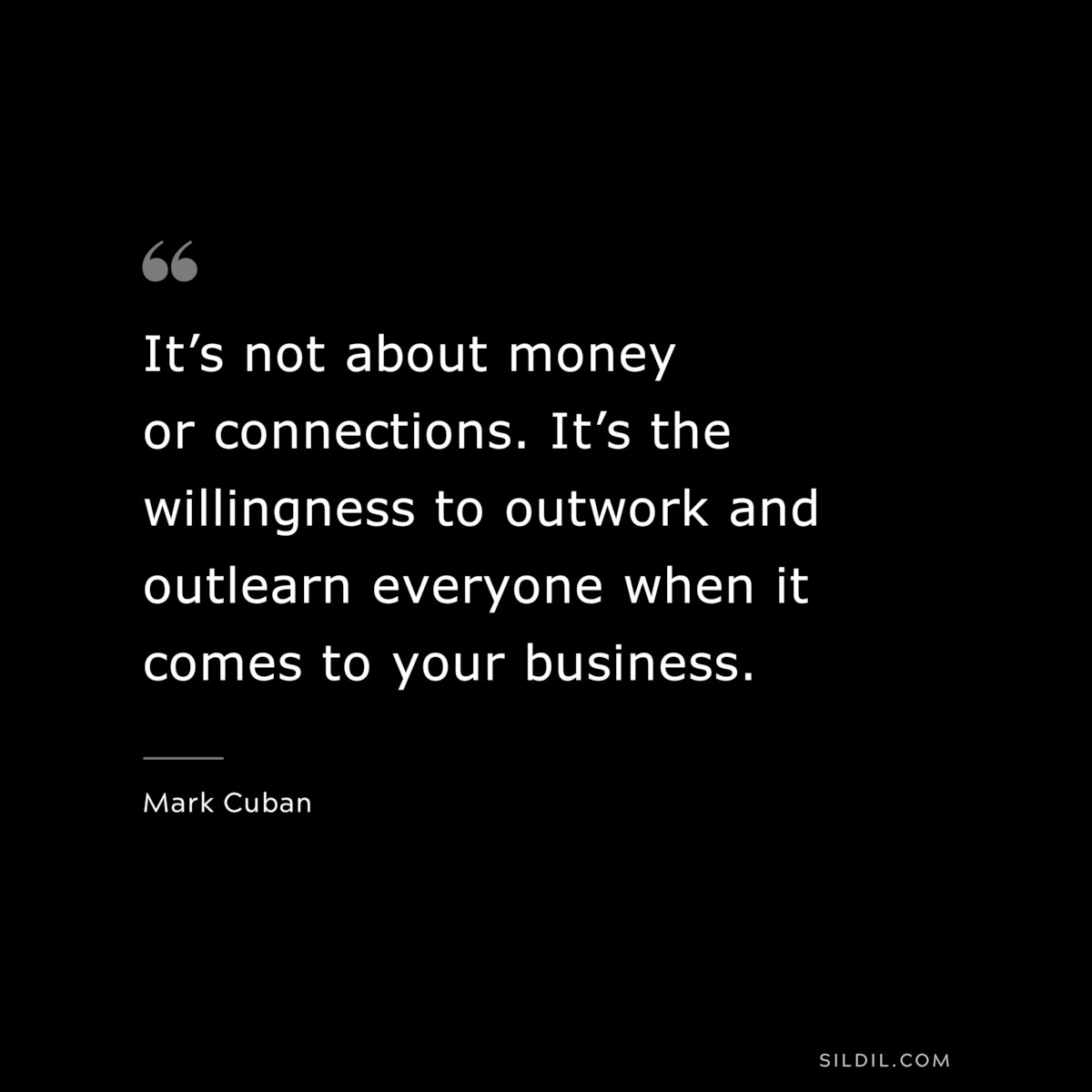 It’s not about money or connections. It’s the willingness to outwork and outlearn everyone when it comes to your business. ― Mark Cuban