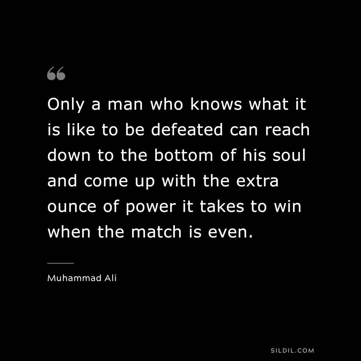 Only a man who knows what it is like to be defeated can reach down to the bottom of his soul and come up with the extra ounce of power it takes to win when the match is even. ― Muhammad Ali