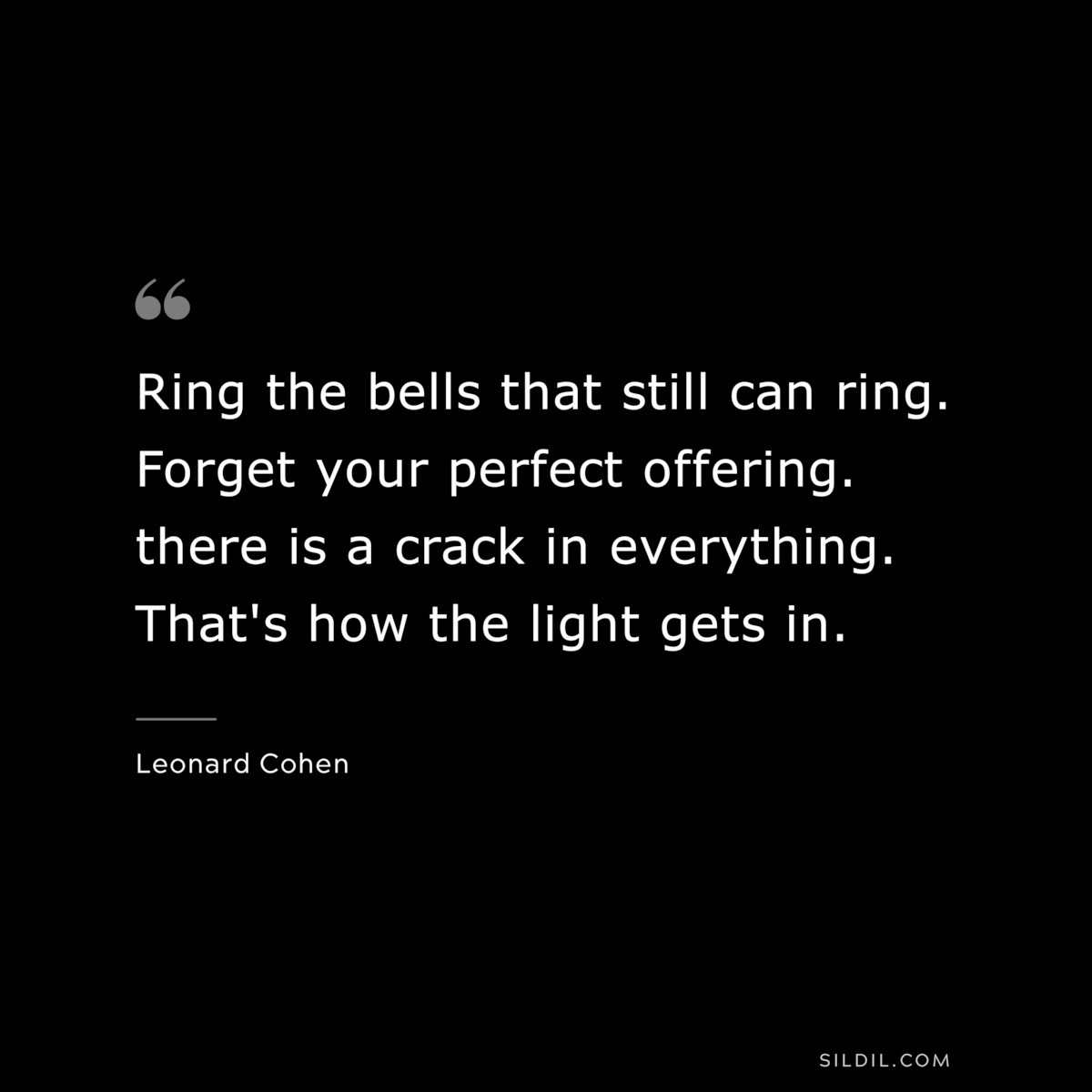 Ring the bells that still can ring. Forget your perfect offering. there is a crack in everything. That's how the light gets in. ― Leonard Cohen