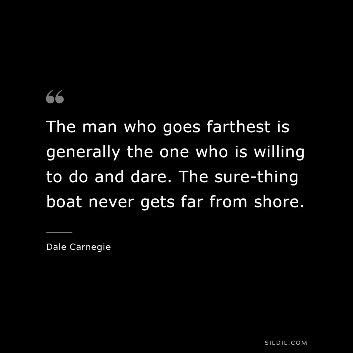 The man who goes farthest is generally the one who is willing to do and dare. The sure-thing boat never gets far from shore. ― Dale Carnegie