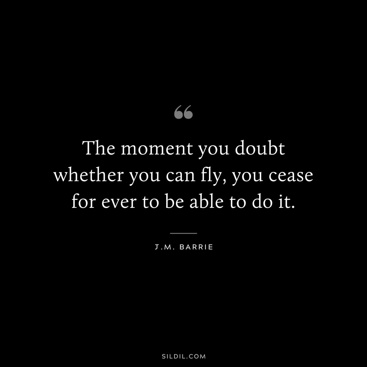 The moment you doubt whether you can fly, you cease for ever to be able to do it. ― J.M. Barrie