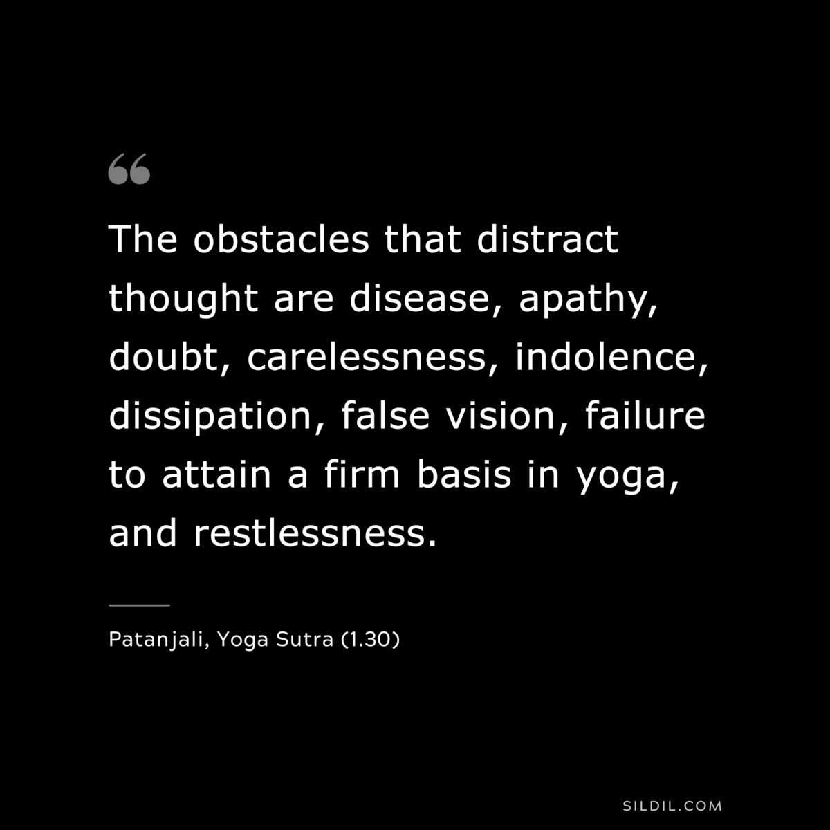 The obstacles that distract thought are disease, apathy, doubt, carelessness, indolence, dissipation, false vision, failure to attain a firm basis in yoga, and restlessness. ― Patanjali, Yoga Sutra (1.30)