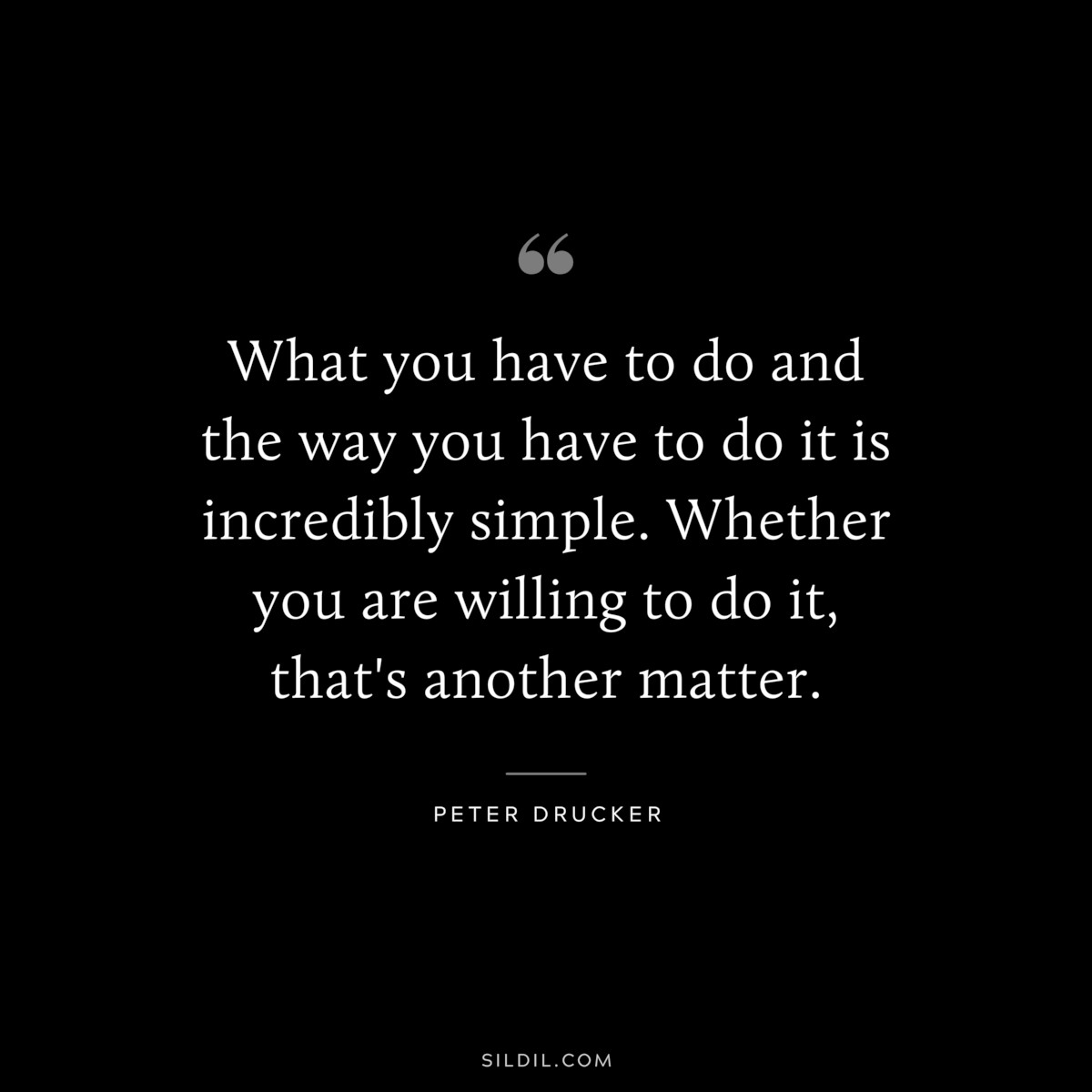What you have to do and the way you have to do it is incredibly simple. Whether you are willing to do it, that's another matter. ― Peter Drucker