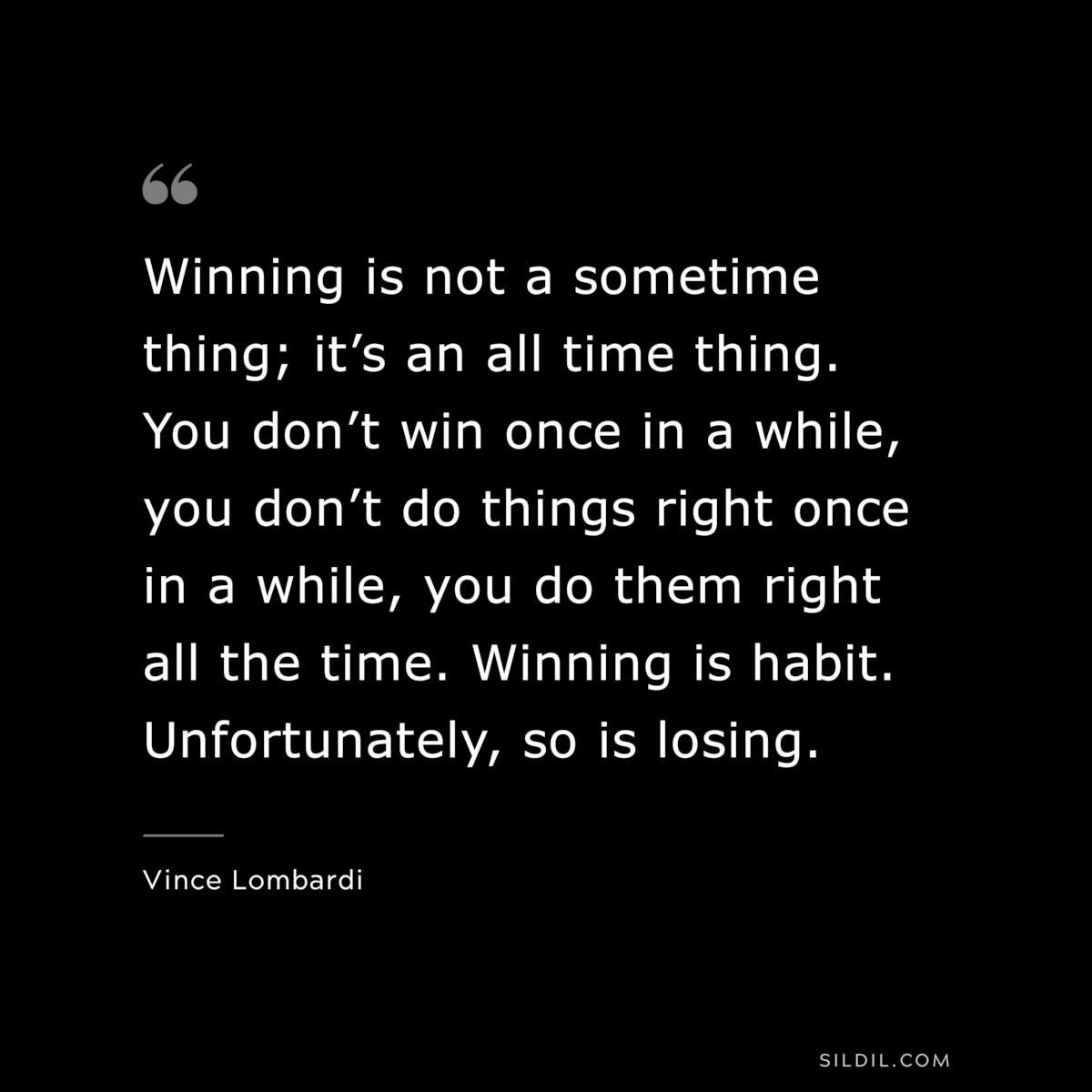 Winning is not a sometime thing; it’s an all time thing. You don’t win once in a while, you don’t do things right once in a while, you do them right all the time. Winning is habit. Unfortunately, so is losing. ― Vince Lombardi