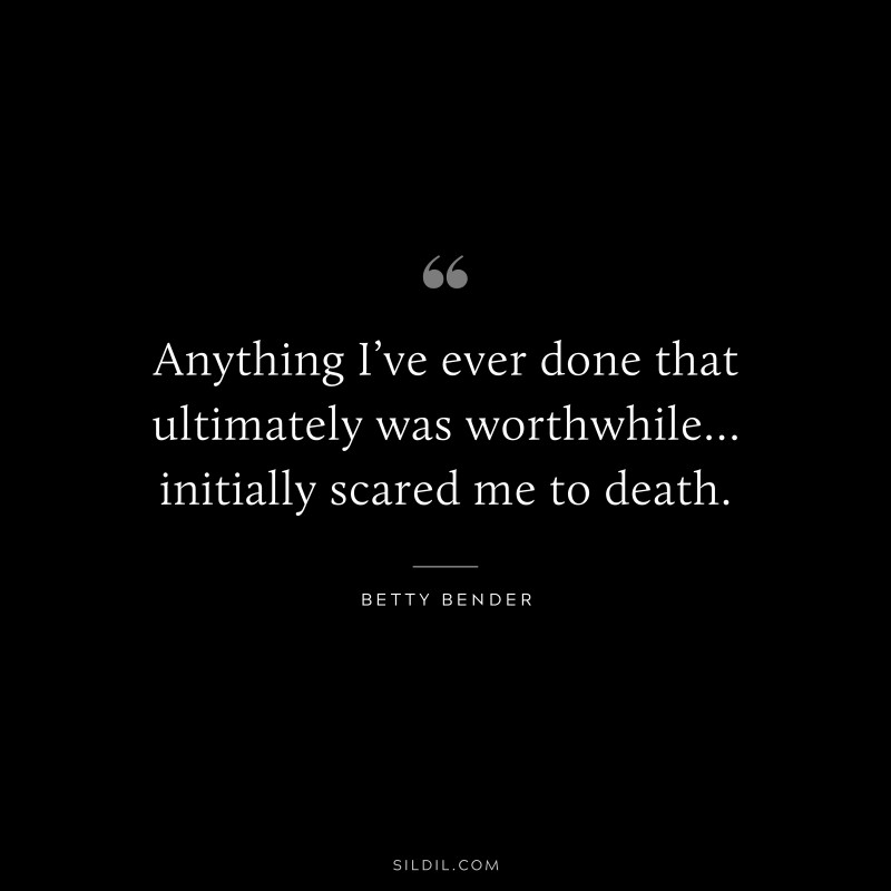 Anything I’ve ever done that ultimately was worthwhile… initially scared me to death. ― Betty Bender