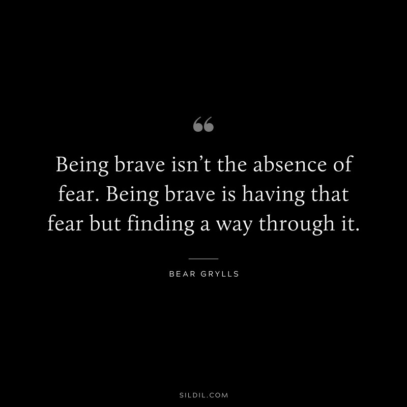 Being brave isn’t the absence of fear. Being brave is having that fear but finding a way through it. ― Bear Grylls