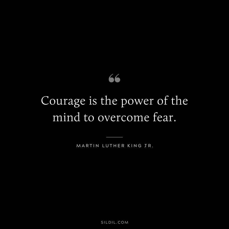 Courage is the power of the mind to overcome fear. ― Martin Luther King Jr.