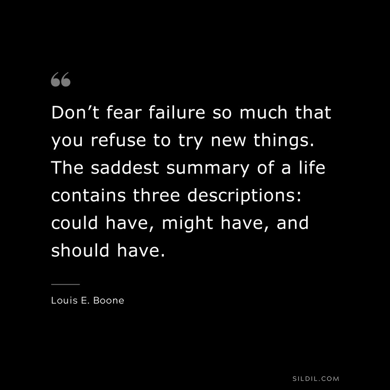 Don’t fear failure so much that you refuse to try new things. The saddest summary of a life contains three descriptions: could have, might have, and should have. ― Louis E. Boone
