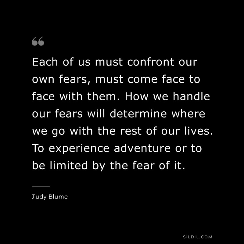 Each of us must confront our own fears, must come face to face with them. How we handle our fears will determine where we go with the rest of our lives. To experience adventure or to be limited by the fear of it. ― Judy Blume