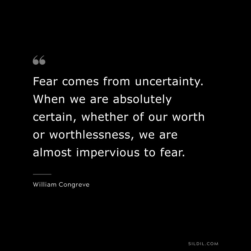 Fear comes from uncertainty. When we are absolutely certain, whether of our worth or worthlessness, we are almost impervious to fear. ― William Congreve