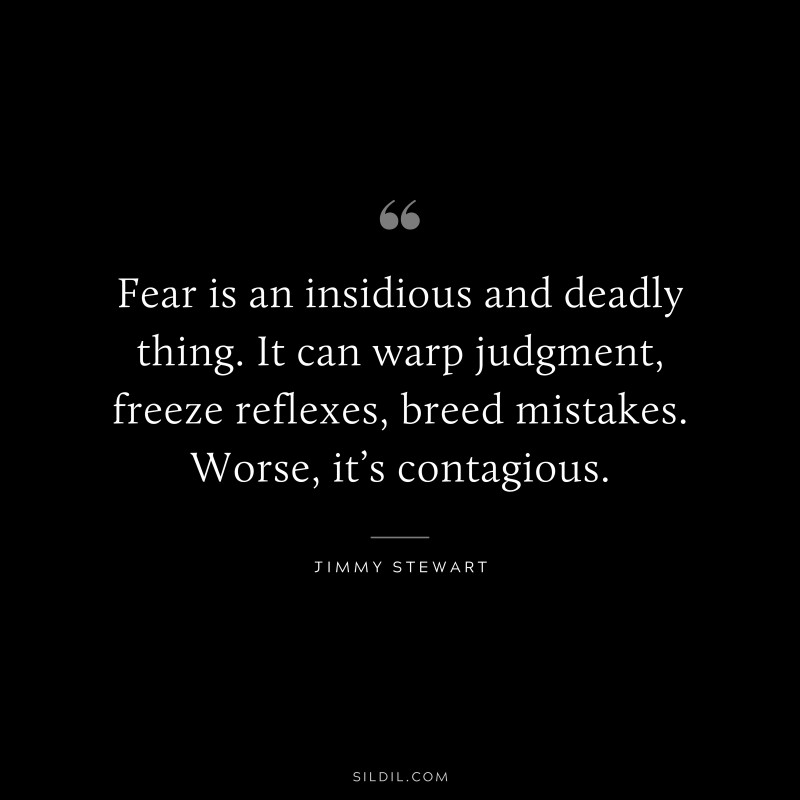 Fear is an insidious and deadly thing. It can warp judgment, freeze reflexes, breed mistakes. Worse, it’s contagious. ― Jimmy Stewart