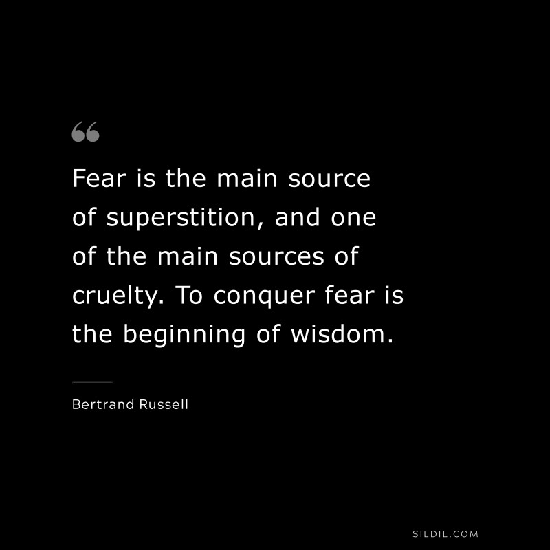 Fear is the main source of superstition, and one of the main sources of cruelty. To conquer fear is the beginning of wisdom. ― Bertrand Russell