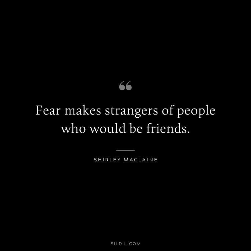Fear makes strangers of people who would be friends. ― Shirley Maclaine