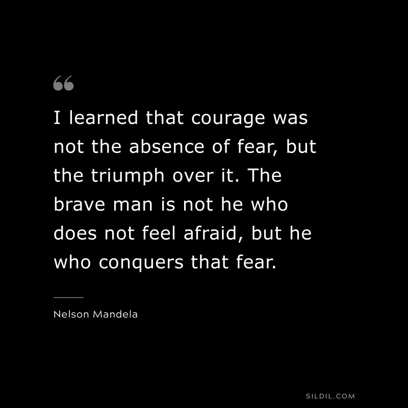 I learned that courage was not the absence of fear, but the triumph over it. The brave man is not he who does not feel afraid, but he who conquers that fear. ― Nelson Mandela