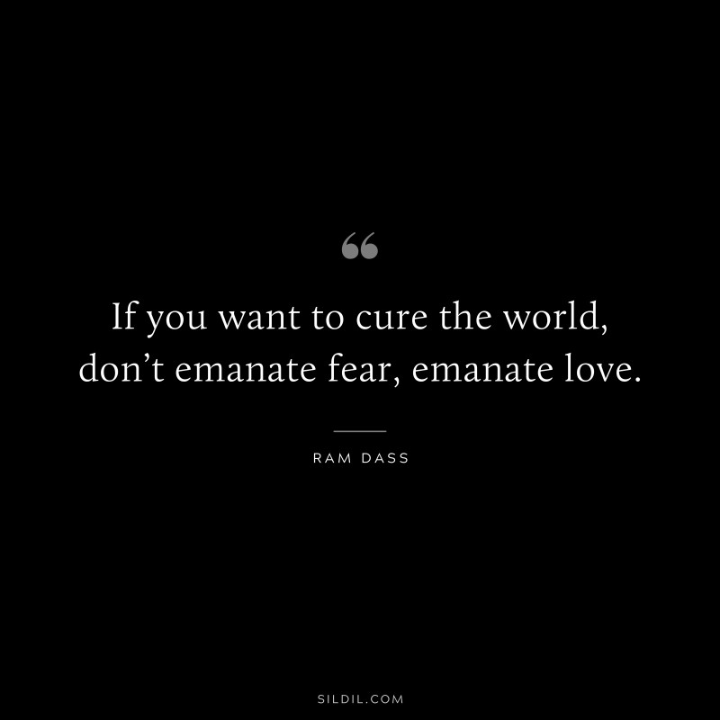 If you want to cure the world, don’t emanate fear, emanate love. ― Ram Dass
