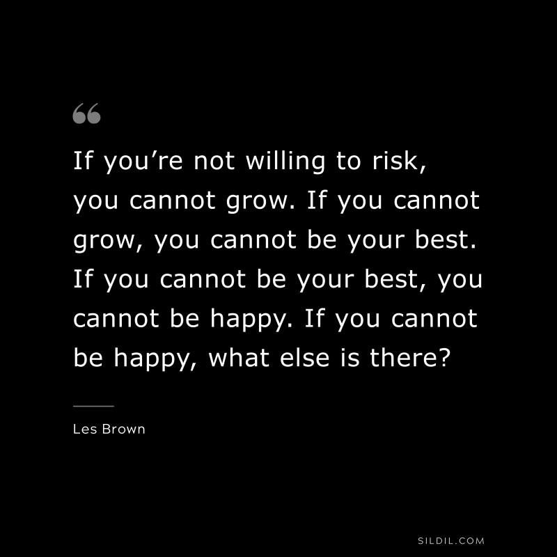 If you’re not willing to risk, you cannot grow. If you cannot grow, you cannot be your best. If you cannot be your best, you cannot be happy. If you cannot be happy, what else is there? ― Les Brown