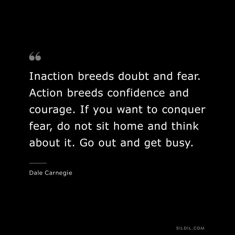 Inaction breeds doubt and fear. Action breeds confidence and courage. If you want to conquer fear, do not sit home and think about it. Go out and get busy. ― Dale Carnegie