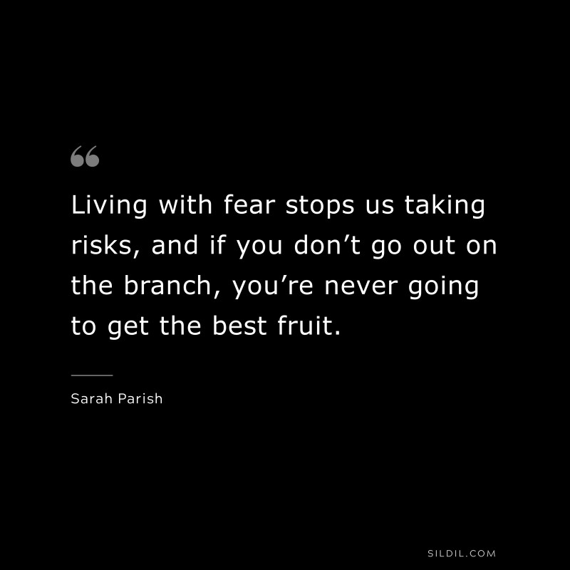 Living with fear stops us taking risks, and if you don’t go out on the branch, you’re never going to get the best fruit. ― Sarah Parish