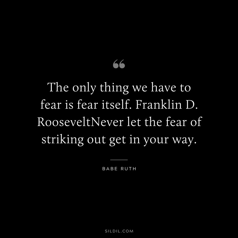 The only thing we have to fear is fear itself. Franklin D. RooseveltNever let the fear of striking out get in your way. ― Babe Ruth