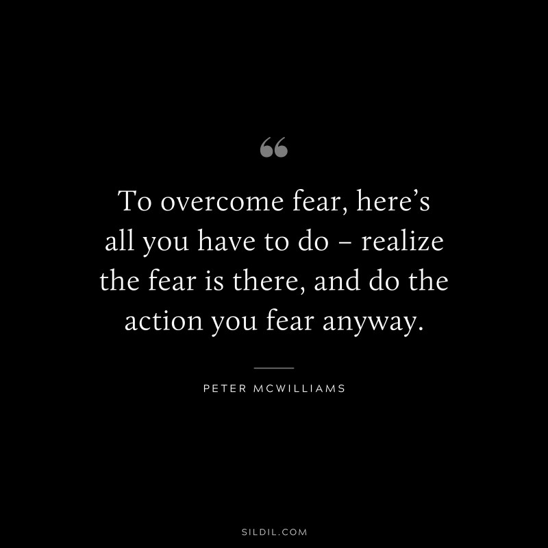 To overcome fear, here’s all you have to do – realize the fear is there, and do the action you fear anyway. ― Peter McWilliams