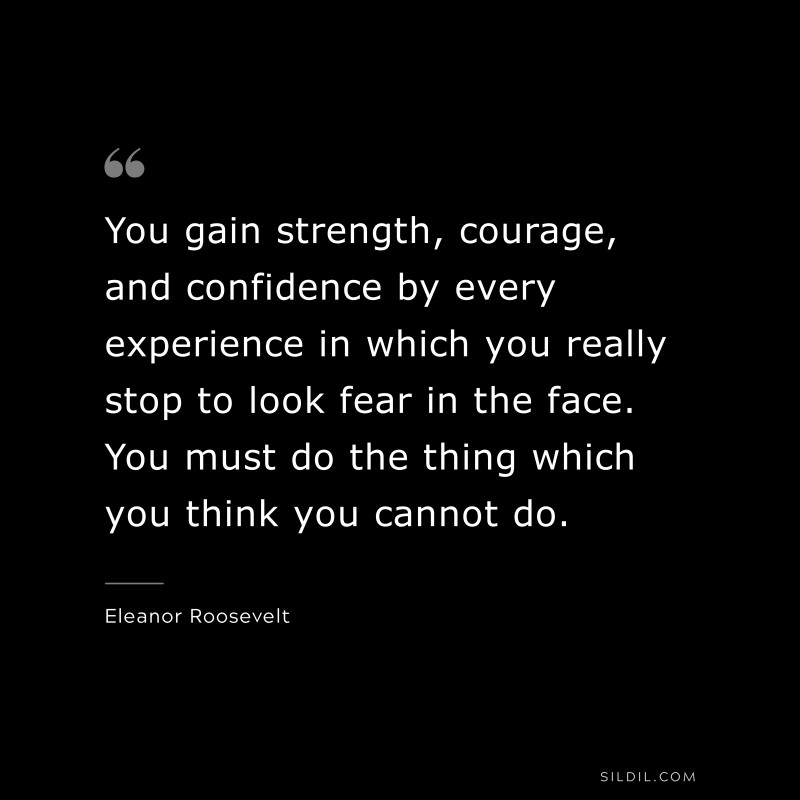 You gain strength, courage, and confidence by every experience in which you really stop to look fear in the face. You must do the thing which you think you cannot do. ― Eleanor Roosevelt