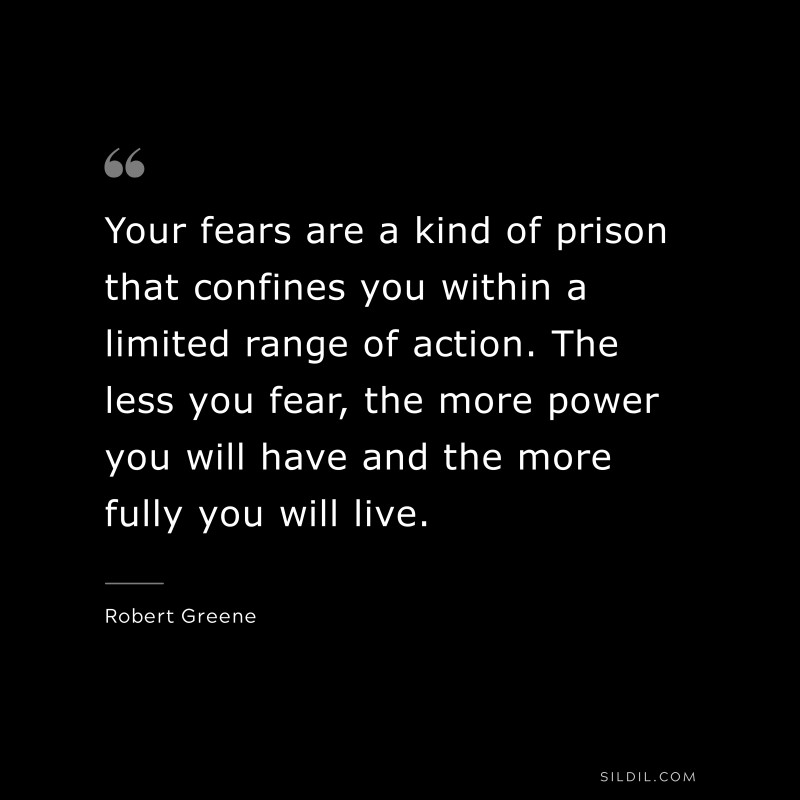 Your fears are a kind of prison that confines you within a limited range of action. The less you fear, the more power you will have and the more fully you will live. ― Robert Greene