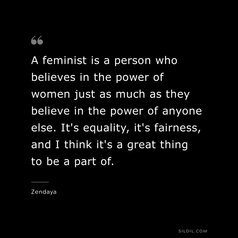 A feminist is a person who believes in the power of women just as much as they believe in the power of anyone else. It's equality, it's fairness, and I think it's a great thing to be a part of. ― Zendaya