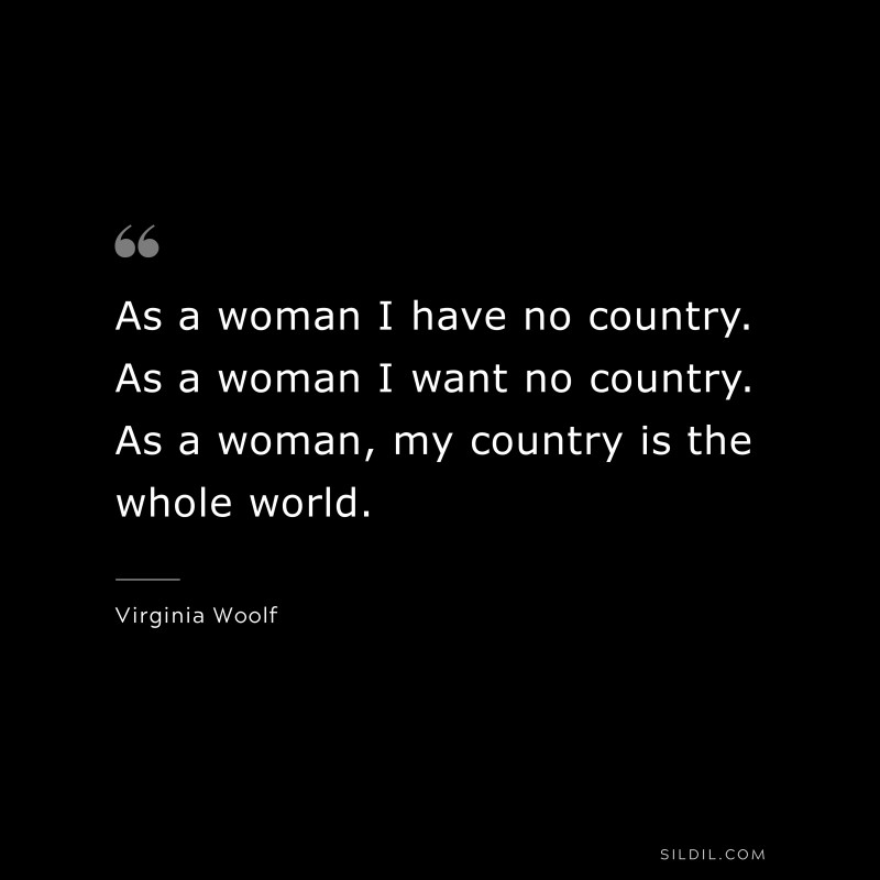 As a woman I have no country. As a woman I want no country. As a woman, my country is the whole world. ― Virginia Woolf