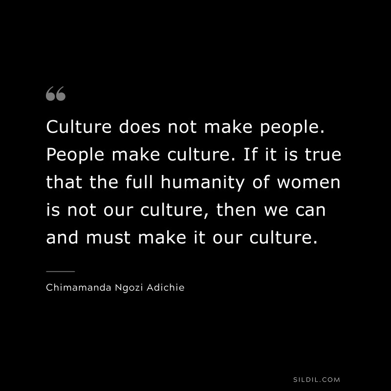 Culture does not make people. People make culture. If it is true that the full humanity of women is not our culture, then we can and must make it our culture. ― Chimamanda Ngozi Adichie