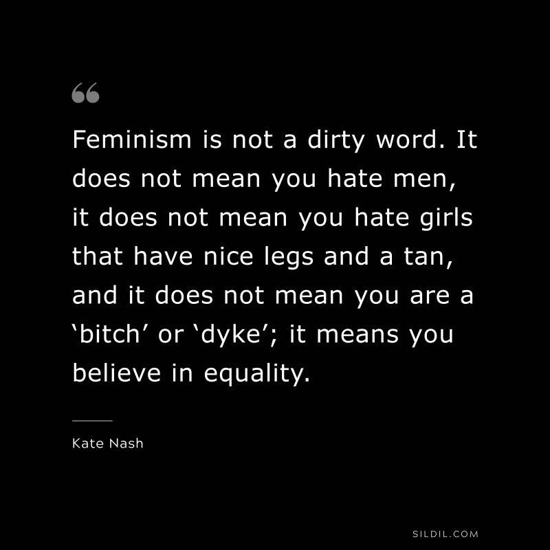 Feminism is not a dirty word. It does not mean you hate men, it does not mean you hate girls that have nice legs and a tan, and it does not mean you are a ‘bitch’ or ‘dyke’; it means you believe in equality. ― Kate Nash