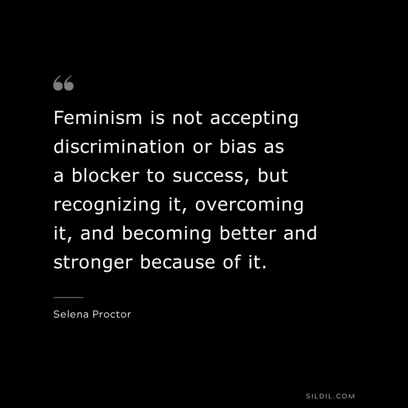 Feminism is not accepting discrimination or bias as a blocker to success, but recognizing it, overcoming it, and becoming better and stronger because of it. ― Selena Proctor