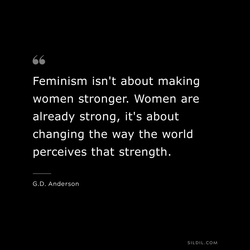 Feminism isn't about making women stronger. Women are already strong, it's about changing the way the world perceives that strength. ― G.D. Anderson