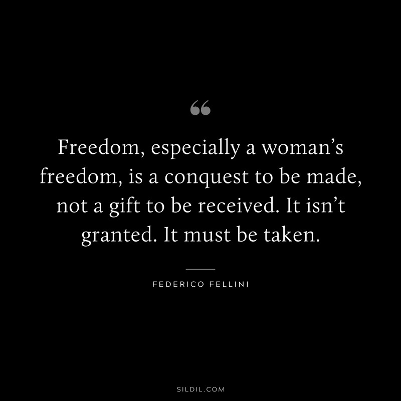 Freedom, especially a woman’s freedom, is a conquest to be made, not a gift to be received. It isn’t granted. It must be taken. ― Federico Fellini