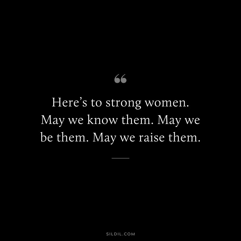 Here’s to strong women. May we know them. May we be them. May we raise them.