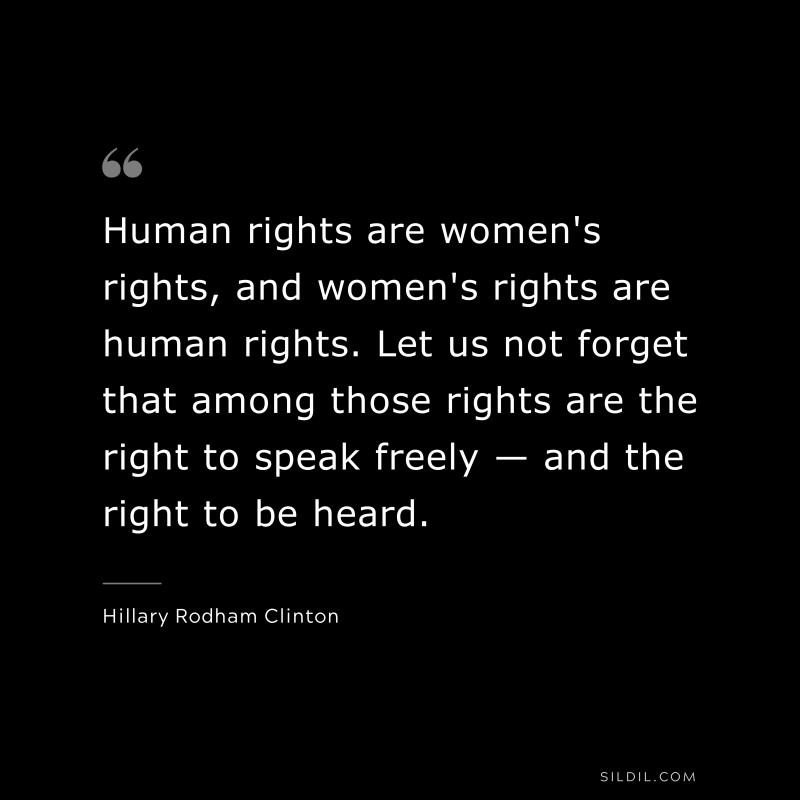 Human rights are women's rights, and women's rights are human rights. Let us not forget that among those rights are the right to speak freely — and the right to be heard. ― Hillary Rodham Clinton