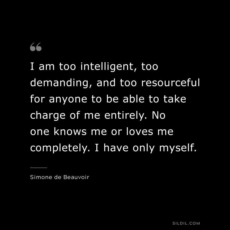 I am too intelligent, too demanding, and too resourceful for anyone to be able to take charge of me entirely. No one knows me or loves me completely. I have only myself. ― Simone de Beauvoir