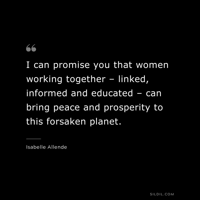 I can promise you that women working together – linked, informed and educated – can bring peace and prosperity to this forsaken planet.  ― Isabelle Allende