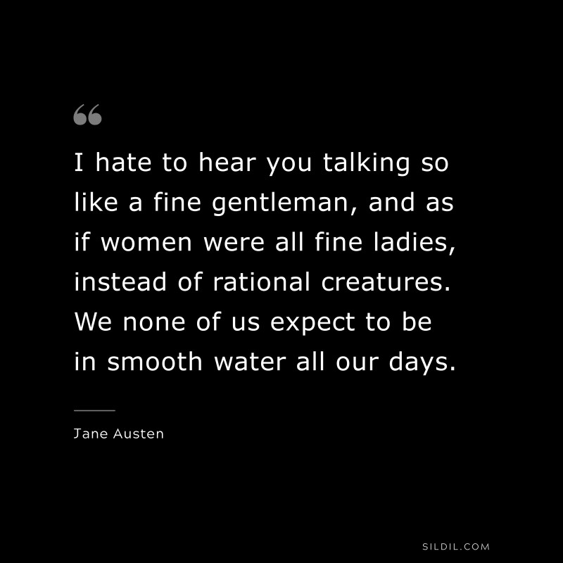 I hate to hear you talking so like a fine gentleman, and as if women were all fine ladies, instead of rational creatures. We none of us expect to be in smooth water all our days. ― Jane Austen