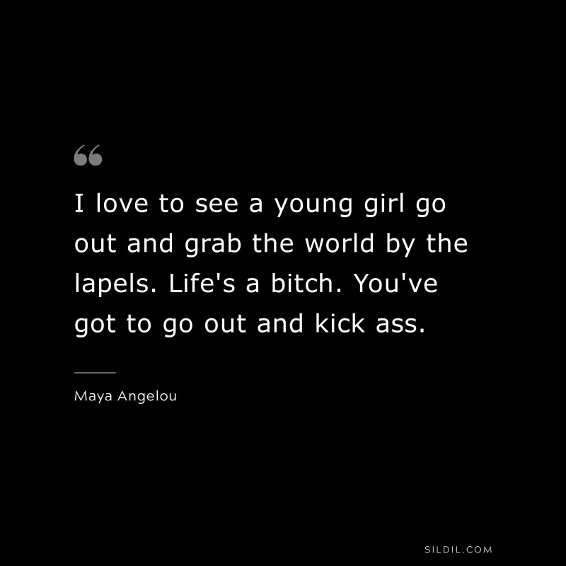 I love to see a young girl go out and grab the world by the lapels. Life's a bitch. You've got to go out and kick ass. ― Maya Angelou