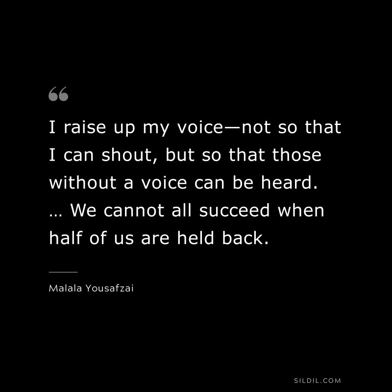I raise up my voice—not so that I can shout, but so that those without a voice can be heard. … We cannot all succeed when half of us are held back. ― Malala Yousafzai