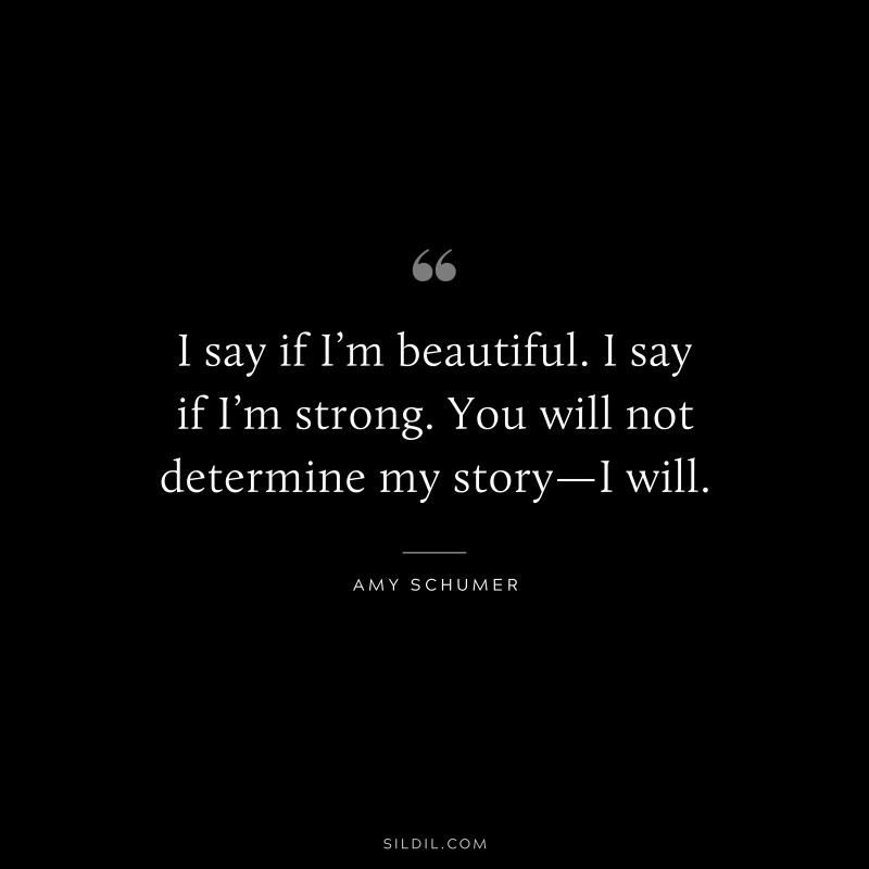 I say if I’m beautiful. I say if I’m strong. You will not determine my story—I will. ― Amy Schumer
