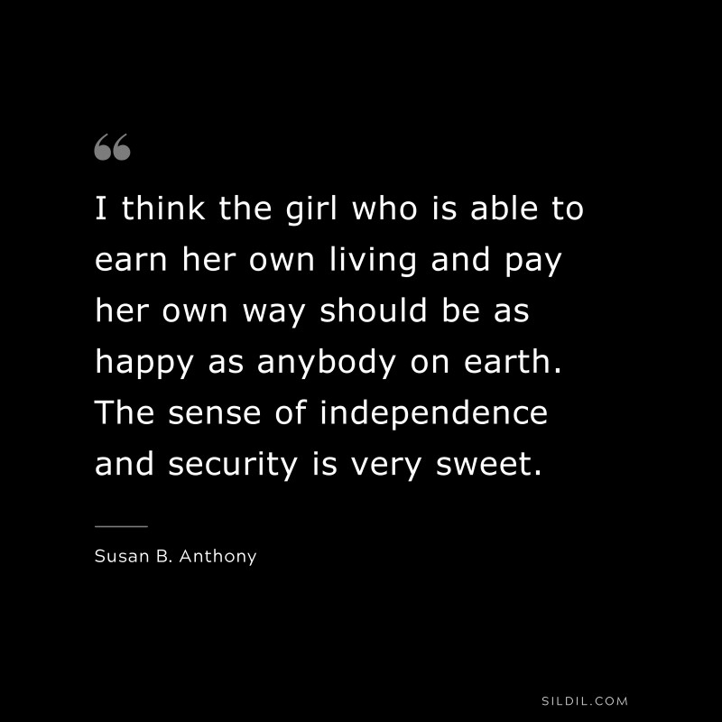 I think the girl who is able to earn her own living and pay her own way should be as happy as anybody on earth. The sense of independence and security is very sweet. ― Susan B. Anthony