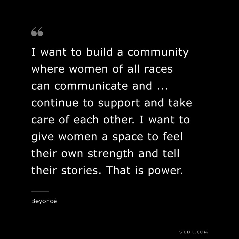 I want to build a community where women of all races can communicate and ... continue to support and take care of each other. I want to give women a space to feel their own strength and tell their stories. That is power. ― Beyoncé